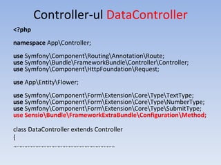 Controller-ul DataController
<?php
namespace AppController;
use SymfonyComponentRoutingAnnotationRoute;
use SymfonyBundleFrameworkBundleControllerController;
use SymfonyComponentHttpFoundationRequest;
use AppEntityFlower;
use SymfonyComponentFormExtensionCoreTypeTextType;
use SymfonyComponentFormExtensionCoreTypeNumberType;
use SymfonyComponentFormExtensionCoreTypeSubmitType;
use SensioBundleFrameworkExtraBundleConfigurationMethod;
class DataController extends Controller
{
……………………………………………………….
 