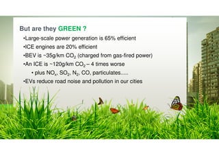 © Siemens plc 2019
Page 16 Nick Ebsworth / Jason Stonier
Siemens – let’s go greener.
O logo da Siemens
aparece a provocar
a mudança numa
cidade e a torná-la
mais verde.
But are they GREEN ?
•Large-scale power generation is 65% efficient
•ICE engines are 20% efficient
•BEV is ~35g/km CO2 (charged from gas-fired power)
•An ICE is ~120g/km CO2 – 4 times worse
• plus NOx, SO2, N2, CO, particulates.....
•EVs reduce road noise and pollution in our cities
 