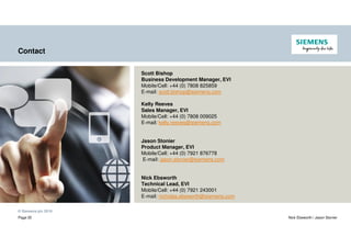 © Siemens plc 2019
Page 35 Nick Ebsworth / Jason Stonier
Contact
Scott Bishop
Business Development Manager, EVI
Mobile/Cell: +44 (0) 7808 825859
E-mail: scott.bishop@siemens.com
Kelly Reeves
Sales Manager, EVI
Mobile/Cell: +44 (0) 7808 009025
E-mail: kelly.reeves@siemens.com
Jason Stonier
Product Manager, EVI
Mobile/Cell: +44 (0) 7921 876778
E-mail: jason.stonier@siemens.com
Nick Ebsworth
Technical Lead, EVI
Mobile/Cell: +44 (0) 7921 243001
E-mail: nicholas.ebsworth@siemens.com
 