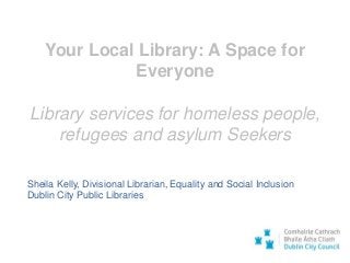 Your Local Library: A Space for
Everyone
Library services for homeless people,
refugees and asylum Seekers
Sheila Kelly, Divisional Librarian, Equality and Social Inclusion
Dublin City Public Libraries
 