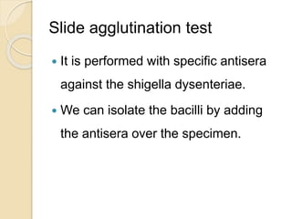 Slide agglutination test
 It is performed with specific antisera
against the shigella dysenteriae.
 We can isolate the bacilli by adding
the antisera over the specimen.
 