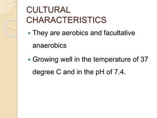 CULTURAL
CHARACTERISTICS
 They are aerobics and facultative
anaerobics
 Growing well in the temperature of 37
degree C and in the pH of 7.4.
 