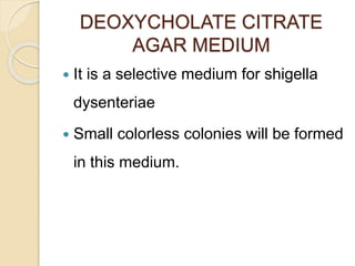 DEOXYCHOLATE CITRATE
AGAR MEDIUM
 It is a selective medium for shigella
dysenteriae
 Small colorless colonies will be formed
in this medium.
 