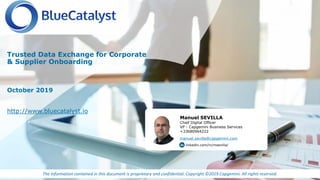 The information contained in this document is proprietary and confidential. Copyright ©2019 Capgemini. All rights reserved.
October 2019
Trusted Data Exchange for Corporate
& Supplier Onboarding
http://www.bluecatalyst.io
Manuel SEVILLA
Chief Digital Officer
VP - Capgemini Business Services
+33680964222
manuel.sevilla@capgemini.com
linkedin.com/in/msevilla/
 