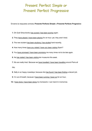 Encierra la respuesta correcta; Presente Perfecto Simple o Presente Perfecto Progresivo:
1. Oh God! Shevchenko has scored / has been scoring again.
2. They have played / have been playing for an hour; yet, they aren’t tired.
3. The new student has been studying / has studied hard recently.
4. How many times have you visited / have you been visiting Spain?
5. You have promised / have been promising me many times not to be late again.
6. He has visited / has been visiting ten museums this week.
7. We are really tired. Because we have travelled / have been travelling around Paris all
day.
8. Sally is so happy nowadays; because she has found / has been finding a decent job.
9. I’m out of breath; because I have been running / have run for an hour.
10. I have done / have been doing my homework, I can hand it in tomorrow.
Present Perfect Simple or
Present Perfect Progressive
 