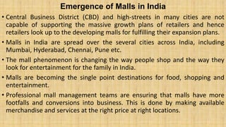 Emergence of Malls in India
• Central Business District (CBD) and high-streets in many cities are not
capable of supporting the massive growth plans of retailers and hence
retailers look up to the developing malls for fulfilling their expansion plans.
• Malls in India are spread over the several cities across India, including
Mumbai, Hyderabad, Chennai, Pune etc.
• The mall phenomenon is changing the way people shop and the way they
look for entertainment for the family in India.
• Malls are becoming the single point destinations for food, shopping and
entertainment.
• Professional mall management teams are ensuring that malls have more
footfalls and conversions into business. This is done by making available
merchandise and services at the right price at right locations.
 