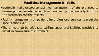 Facilities Management in Malls
• Generally malls outsource facilities management of the premises to
ensure proper maintenance, cleanliness and proper security both for
the customers and the tenants.
• Facility management companies offer professional services to meet the
specifications laid.
• There needs to be adequate parking space and facilities provided to
avoid inconvenience to customers
 