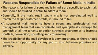Reasons Responsible for Failure of Some Malls in India
• The reasons for failure of some malls in India are specific to each mall,
and should be studied in detail to address them.
• Generally, if the malls retail tenant mix is not coordinated well to
match the target customer profile, it is bound to fail.
• A successful mall needs to have a strong and professional mall
management team that can coordinate and synergistically leverage the
strength of all the tenants to design strategic programmes to increase
footfalls, conversion, up-selling and cross-selling.
• The credibility of the mall developer is very important, as there should
never be an opportunity for any gap to exist between promises and
delivery.
 
