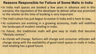 Reasons Responsible for Failure of Some Malls in India
• In India mall spaces are booked a few years in advance and in this
scenario, the reputation of the developer to deliver what was promised
to the retailer at the time of booking is very important.
• The mall culture has just begun to evolve in India and is here to stay.
• As customers are evolving in a growing economy, malls will redefine
the landscape of modern retailing in India.
• In future, the traditional malls will give way to malls that become
"lifestyle centres".
• As trends will change, fashions will change and consumer attitudes will
change along with the availability of good retail spaces in malls in India,
mall retailing has a good future.
 