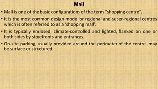 Mall
• Mall is one of the basic configurations of the term “shopping centre”.
• It is the most common design mode for regional and super-regional centres
which is often referred to as a ‘shopping mall’.
• It is typically enclosed, climate-controlled and lighted, flanked on one or
both sides by storefronts and entrances.
• On-site parking, usually provided around the perimeter of the centre, may
be surface or structured.
 