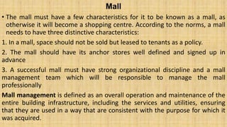 Mall
• The mall must have a few characteristics for it to be known as a mall, as
otherwise it will become a shopping centre. According to the norms, a mall
needs to have three distinctive characteristics:
1. In a mall, space should not be sold but leased to tenants as a policy.
2. The mall should have its anchor stores well defined and signed up in
advance
3. A successful mall must have strong organizational discipline and a mall
management team which will be responsible to manage the mall
professionally
Mall management is defined as an overall operation and maintenance of the
entire building infrastructure, including the services and utilities, ensuring
that they are used in a way that are consistent with the purpose for which it
was acquired.
 