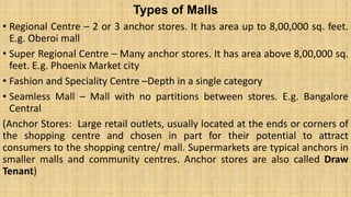 Types of Malls
• Regional Centre – 2 or 3 anchor stores. It has area up to 8,00,000 sq. feet.
E.g. Oberoi mall
• Super Regional Centre – Many anchor stores. It has area above 8,00,000 sq.
feet. E.g. Phoenix Market city
• Fashion and Speciality Centre –Depth in a single category
• Seamless Mall – Mall with no partitions between stores. E.g. Bangalore
Central
(Anchor Stores: Large retail outlets, usually located at the ends or corners of
the shopping centre and chosen in part for their potential to attract
consumers to the shopping centre/ mall. Supermarkets are typical anchors in
smaller malls and community centres. Anchor stores are also called Draw
Tenant)
 