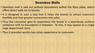Seamless Malls
• Seamless mall is laid out without boundaries within the floor plate, which
offers direct walk-ins to brands.
• It is designed in such a way that it helps the brands to attract maximum
footfalls and thus greater conversions into sales.
• Thus the consumer gets to experience the brand in a seamlessly uniform
ambience with no boundaries in between. To him, it may appear as a single
large department store.
• Thus it provides world-class retain experience to customers
 