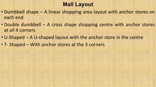 Mall Layout
• Dumbbell shape – A linear shopping area layout with anchor stores on
each end
• Double dumbbell – A cross shape shopping centre with anchor stores
at all 4 corners
• U-Shaped – A U-shaped layout with the anchor store in the centre
• T- Shaped – With anchor stores at the 3 corners
 