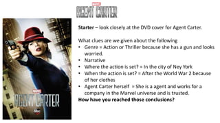 Starter – look closely at the DVD cover for Agent Carter.
What clues are we given about the following
• Genre = Action or Thriller because she has a gun and looks
worried.
• Narrative
• Where the action is set? = In the city of Ney York
• When the action is set? = After the World War 2 because
of her clothes
• Agent Carter herself = She is a agent and works for a
company in the Marvel universe and is trusted.
How have you reached those conclusions?
 