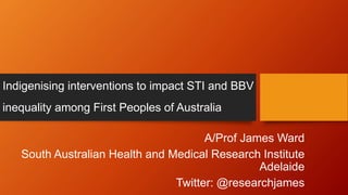Indigenising interventions to impact STI and BBV
inequality among First Peoples of Australia
A/Prof James Ward
South Australian Health and Medical Research Institute
Adelaide
Twitter: @researchjames
 