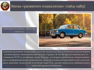 Административно-командная система оказалась не в состоянии удовлетворить
элементарные экономические нужды страны. В это же время наметилось от-
ставание СССР от развитых стран Запада, в которых произошла технологичес-
кая и информационная революция, началась компьютеризация и всё стали ре-
шать высокие технологии в отличие 1930-х гг., когда такая роль принадлежала
тяжёлой промышленности.
Эпоха «развитого социализма» (1964-1985)
Советский автомобиль «Жигули».
1970-е гг.
 