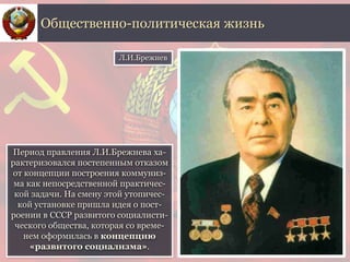 Период правления Л.И.Брежнева ха-
рактеризовался постепенным отказом
от концепции построения коммуниз-
ма как непосредственной практичес-
кой задачи. На смену этой утопичес-
кой установке пришла идея о пост-
роении в СССР развитого социалисти-
ческого общества, которая со време-
нем оформилась в концепцию
«развитого социализма».
Общественно-политическая жизнь
Л.И.Брежнев
 
