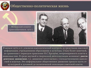 В начале 1970-х гг. усилился идеологический контроль за средствами массовой
информации, учреждениями образования и культуры. Стало более заметной,
по сравнению с периодом правления Н.С.Хрущёва, непримиримость власти к
инакомыслию. В среде научной и творческой интеллигенции возникает дисси-
дентское движение, т.е. движение несогласных с господствующими идеоло-
гией и властью. Это неформальное общественное движение прошло пусть от
культурной и духовной до политической оппозиции советской власти.
Общественно-политическая жизнь
Московский комитет
правозащитников. 1972 г.
 