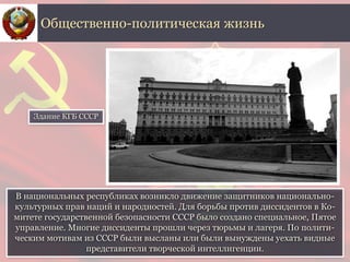 В национальных республиках возникло движение защитников национально-
культурных прав наций и народностей. Для борьбы против диссидентов в Ко-
митете государственной безопасности СССР было создано специальное, Пятое
управление. Многие диссиденты прошли через тюрьмы и лагеря. По полити-
ческим мотивам из СССР были высланы или были вынуждены уехать видные
представители творческой интеллигенции.
Общественно-политическая жизнь
Здание КГБ СССР
 