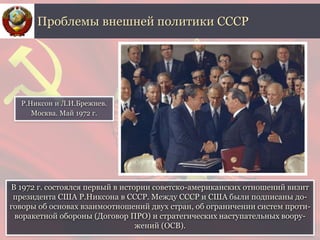 В 1972 г. состоялся первый в истории советско-американских отношений визит
президента США Р.Никсона в СССР. Между СССР и США были подписаны до-
говоры об основах взаимоотношений двух стран, об ограничении систем проти-
воракетной обороны (Договор ПРО) и стратегических наступательных воору-
жений (ОСВ).
Проблемы внешней политики СССР
Р.Никсон и Л.И.Брежнев.
Москва. Май 1972 г.
 