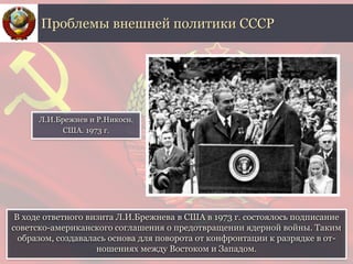 В ходе ответного визита Л.И.Брежнева в США в 1973 г. состоялось подписание
советско-американского соглашения о предотвращении ядерной войны. Таким
образом, создавалась основа для поворота от конфронтации к разрядке в от-
ношениях между Востоком и Западом.
Проблемы внешней политики СССР
Л.И.Брежнев и Р.Никосн.
США. 1973 г.
 