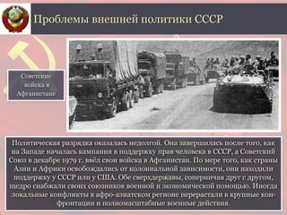 Политическая разрядка оказалась недолгой. Она завершилась после того, как
на Западе началась кампания в поддержку прав человека в СССР, а Советский
Союз в декабре 1979 г. ввёл свои войска в Афганистан. По мере того, как страны
Азии и Африки освобождались от колониальной зависимости, они находили
поддержку у СССР или у США. Обе сверхдержавы, соперничая друг с другом,
щедро снабжали своих союзников военной и экономической помощью. Иногда
локальные конфликты в афро-азиатском регионе перерастали в крупные кон-
фронтации и полномасштабные военные действия.
Проблемы внешней политики СССР
Советские
войска в
Афганистане
 
