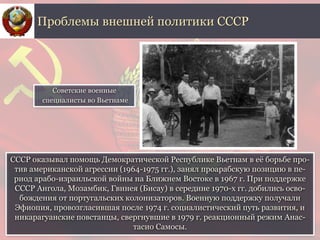 СССР оказывал помощь Демократической Республике Вьетнам в её борьбе про-
тив американской агрессии (1964-1975 гг.), занял проарабскую позицию в пе-
риод арабо-израильской войны на Ближнем Востоке в 1967 г. При поддержке
СССР Ангола, Мозамбик, Гвинея (Бисау) в середине 1970-х гг. добились осво-
бождения от португальских колонизаторов. Военную поддержку получали
Эфиопия, провозгласившая после 1974 г. социалистический путь развития, и
никарагуанские повстанцы, свергнувшие в 1979 г. реакционный режим Анас-
тасио Самосы.
Проблемы внешней политики СССР
Советские военные
специалисты во Вьетнаме
 
