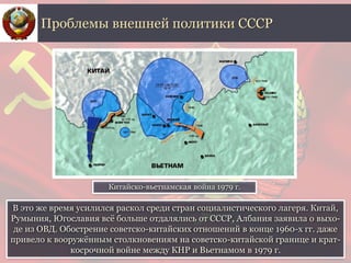 В это же время усилился раскол среди стран социалистического лагеря. Китай,
Румыния, Югославия всё больше отдалялись от СССР, Албания заявила о выхо-
де из ОВД. Обострение советско-китайских отношений в конце 1960-х гг. даже
привело к вооружённым столкновениям на советско-китайской границе и крат-
косрочной войне между КНР и Вьетнамом в 1979 г.
Проблемы внешней политики СССР
Китайско-вьетнамская война 1979 г.
 