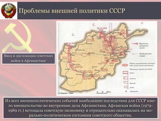 Из всех внешнеполитических событий наибольшие последствия для СССР име-
ло вмешательство во внутренние дела Афганистана. Афганская война (1979-
1989 гг.) истощала советскую экономику и отрицательно сказывалась на мо-
рально-политическом состоянии советского общества.
Проблемы внешней политики СССР
Ввод и дислокация советских
войск в Афганистане
 