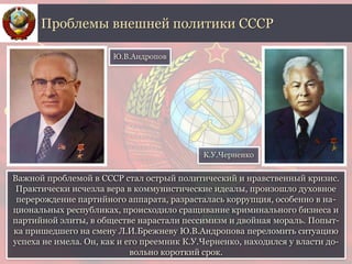 Важной проблемой в СССР стал острый политический и нравственный кризис.
Практически исчезла вера в коммунистические идеалы, произошло духовное
перерождение партийного аппарата, разрасталась коррупция, особенно в на-
циональных республиках, происходило сращивание криминального бизнеса и
партийной элиты, в обществе нарастали пессимизм и двойная мораль. Попыт-
ка пришедшего на смену Л.И.Брежневу Ю.В.Андропова переломить ситуацию
успеха не имела. Он, как и его преемник К.У.Черненко, находился у власти до-
вольно короткий срок.
Проблемы внешней политики СССР
Ю.В.Андропов
К.У.Черненко
 