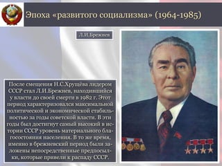 После смещения Н.С.Хрущёва лидером
СССР стал Л.И.Брежнев, находившийся
у власти до своей смерти в 1982 г. Этот
период характеризовался максимальной
политической и экономической стабиль-
ностью за годы советской власти. В эти
годы был достигнут самый высокий в ис-
тории СССР уровень материального бла-
госостояния населения. В то же время,
именно в брежневский период были за-
ложены непосредственные предпосыл-
ки, которые привели к распаду СССР.
Эпоха «развитого социализма» (1964-1985)
Л.И.Брежнев
 