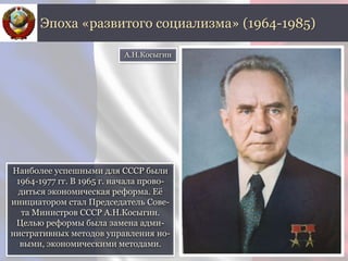 Наиболее успешными для СССР были
1964-1977 гг. В 1965 г. начала прово-
диться экономическая реформа. Её
инициатором стал Председатель Сове-
та Министров СССР А.Н.Косыгин.
Целью реформы была замена адми-
нистративных методов управления но-
выми, экономическими методами.
Эпоха «развитого социализма» (1964-1985)
А.Н.Косыгин
 