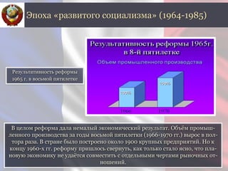В целом реформа дала немалый экономический результат. Объём промыш-
ленного производства за годы восьмой пятилетки (1966-1970 гг.) вырос в пол-
тора раза. В стране было построено около 1900 крупных предприятий. Но к
концу 1960-х гг. реформу пришлось свернуть, как только стало ясно, что пла-
новую экономику не удаётся совместить с отдельными чертами рыночных от-
ношений.
Эпоха «развитого социализма» (1964-1985)
Результативность реформы
1965 г. в восьмой пятилетке
 