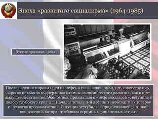 После падения мировых цен на нефть и газ в начале 1980-х гг. советское госу-
дарство не смогло поддерживать темпы экономического развития, как в пре-
дыдущее десятилетие. Экономика, привыкшая к «нефтедолларам», вступила в
полосу глубокого кризиса. Начался тотальный дефицит необходимых товаров
и нехватка продовольствия. Ситуация усугубилась продолжавшейся гонкой
вооружений, которая требовала огромных финансовых затрат.
Эпоха «развитого социализма» (1964-1985)
Пустые прилавки. 1981 г.
 