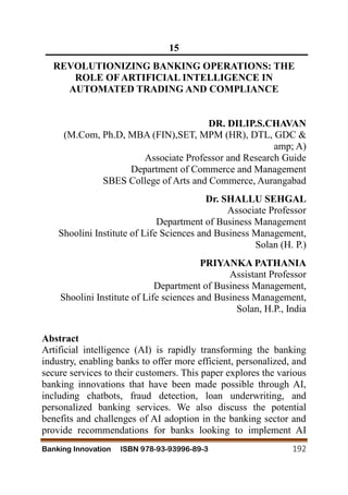 Banking Innovation ISBN 978-93-93996-89-3 192
15
REVOLUTIONIZING BANKING OPERATIONS: THE
ROLE OFARTIFICIAL INTELLIGENCE IN
AUTOMATED TRADING AND COMPLIANCE
DR. DILIP.S.CHAVAN
(M.Com, Ph.D, MBA (FIN),SET, MPM (HR), DTL, GDC &
amp; A)
Associate Professor and Research Guide
Department of Commerce and Management
SBES College of Arts and Commerce, Aurangabad
Dr. SHALLU SEHGAL
Associate Professor
Department of Business Management
Shoolini Institute of Life Sciences and Business Management,
Solan (H. P.)
PRIYANKA PATHANIA
Assistant Professor
Department of Business Management,
Shoolini Institute of Life sciences and Business Management,
Solan, H.P., India
Abstract
Artificial intelligence (AI) is rapidly transforming the banking
industry, enabling banks to offer more efficient, personalized, and
secure services to their customers. This paper explores the various
banking innovations that have been made possible through AI,
including chatbots, fraud detection, loan underwriting, and
personalized banking services. We also discuss the potential
benefits and challenges of AI adoption in the banking sector and
provide recommendations for banks looking to implement AI
 