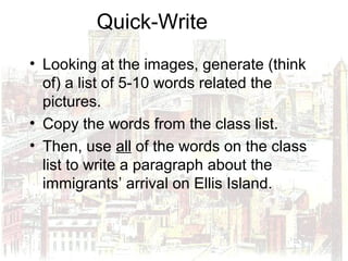 Quick-Write
• Looking at the images, generate (think
of) a list of 5-10 words related the
pictures.
• Copy the words from the class list.
• Then, use all of the words on the class
list to write a paragraph about the
immigrants’ arrival on Ellis Island.
 