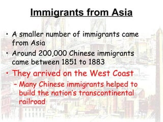 Immigrants from Asia
• A smaller number of immigrants came
from Asia
• Around 200,000 Chinese immigrants
came between 1851 to 1883
• They arrived on the West Coast
– Many Chinese immigrants helped to
build the nation’s transcontinental
railroad
 