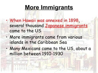 More Immigrants
• When Hawaii was annexed in 1898,
several thousand Japanese immigrants
came to the US
• More immigrants came from various
islands in the Caribbean Sea
• Many Mexicans came to the US, about a
million between 1910-1930
 