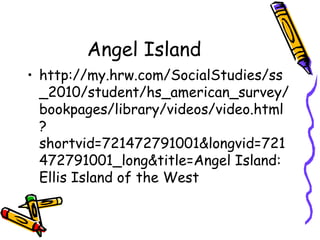 Angel Island
• http://my.hrw.com/SocialStudies/ss
_2010/student/hs_american_survey/
bookpages/library/videos/video.html
?
shortvid=721472791001&longvid=721
472791001_long&title=Angel Island:
Ellis Island of the West
 