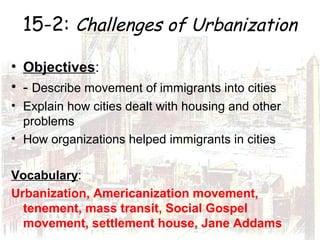 15-2: Challenges of Urbanization
• Objectives:
• - Describe movement of immigrants into cities
• Explain how cities dealt with housing and other
problems
• How organizations helped immigrants in cities
Vocabulary:
Urbanization, Americanization movement,
tenement, mass transit, Social Gospel
movement, settlement house, Jane Addams
 