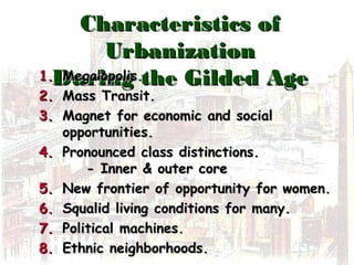 Characteristics ofCharacteristics of
UrbanizationUrbanization
During the Gilded AgeDuring the Gilded Age1.1. Megalopolis.Megalopolis.
2.2. Mass Transit.Mass Transit.
3.3. Magnet for economic and socialMagnet for economic and social
opportunities.opportunities.
4.4. Pronounced class distinctions.Pronounced class distinctions.
- Inner & outer core- Inner & outer core
5.5. New frontier of opportunity for women.New frontier of opportunity for women.
6.6. Squalid living conditions for many.Squalid living conditions for many.
7.7. Political machines.Political machines.
8.8. Ethnic neighborhoods.Ethnic neighborhoods.
 