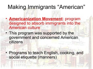 Making Immigrants “American”
• Americanization Movement: program
designed to absorb immigrants into the
American culture
• This program was supported by the
government and concerned American
citizens
• Programs to teach English, cooking, and
social etiquette (manners)
 