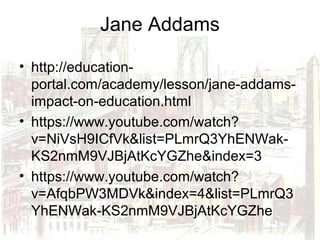 Jane Addams
• http://education-
portal.com/academy/lesson/jane-addams-
impact-on-education.html
• https://www.youtube.com/watch?
v=NiVsH9ICfVk&list=PLmrQ3YhENWak-
KS2nmM9VJBjAtKcYGZhe&index=3
• https://www.youtube.com/watch?
v=AfqbPW3MDVk&index=4&list=PLmrQ3
YhENWak-KS2nmM9VJBjAtKcYGZhe
 