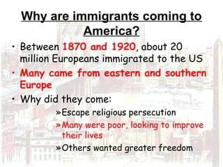 Why are immigrants coming to
America?
• Between 1870 and 1920, about 20
million Europeans immigrated to the US
• Many came from eastern and southern
Europe
• Why did they come:
»Escape religious persecution
»Many were poor, looking to improve
their lives
»Others wanted greater freedom
 