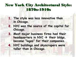 New York City Architectural Style:New York City Architectural Style:
1870s-1910s1870s-1910s
1.1. The style was less innovative thanThe style was less innovative than
in Chicago.in Chicago.
2.2. NYC was the source of the capital forNYC was the source of the capital for
Chicago.Chicago.
3.3. Most major business firms had theirMost major business firms had their
headquarters in NYCheadquarters in NYC  their bldgs.their bldgs.
became “logos” for their companies.became “logos” for their companies.
4.4. NYC buildings and skyscrapers wereNYC buildings and skyscrapers were
taller than in Chicago.taller than in Chicago.
 