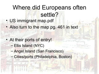 Where did Europeans often
settle?
• US immigrant map.pdf
• Also turn to the map pg. 461 in text
• At their ports of entry!
– Ellis Island (NYC)
– Angel Island (San Francisco)
– Cities/ports (Philadelphia, Boston)
 