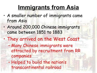 Immigrants from Asia
• A smaller number of immigrants came
from Asia
• Around 200,000 Chinese immigrants
came between 1851 to 1883
• They arrived on the West Coast
– Many Chinese immigrants were
attracted by recruitment from RR
companies
– Helped to build the nation’s
transcontinental railroad
 