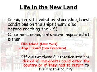 Life in the New Land
• Immigrants traveled by steamship, harsh
conditions on the ships (many died
before reaching the US)
• Once here immigrants were inspected at
either
– Ellis Island (New York)
– Angel Island (San Francisco)
Officials at these 2 inspection stations
deiced if immigrants could enter the
country or if they had to return to
their native country
 