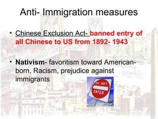 Anti- Immigration measures
• Chinese Exclusion Act- banned entry of
all Chinese to US from 1892- 1943
• Nativism- favoritism toward American-
born, Racism, prejudice against
immigrants
 